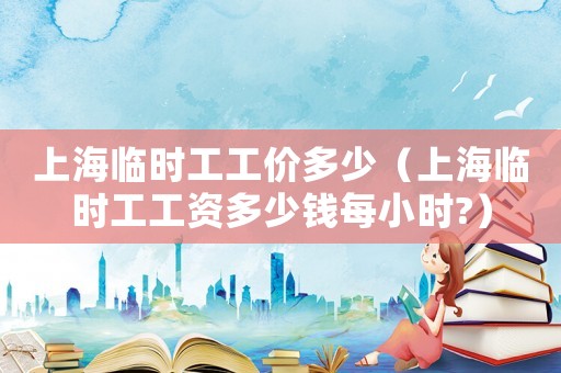 上海臨時工工價多少（上海臨時工工資多少錢每小時?）
