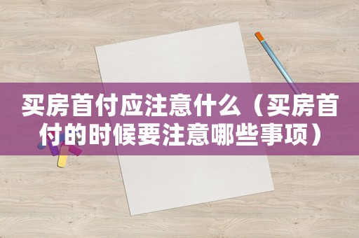 買房首付應注意什么（買房首付的時候要注意哪些事項）