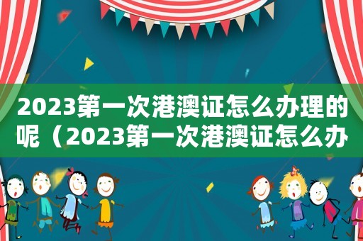 2023第一次港澳證怎么辦理的呢（2023第一次港澳證怎么辦理的）