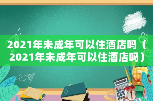 2021年未成年可以住酒店嗎（2021年未成年可以住酒店嗎）