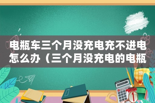 電瓶車三個月沒充電充不進電怎么辦（三個月沒充電的電瓶車要充多久）