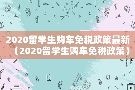 2020留學生購車免稅政策最新（2020留學生購車免稅政策）