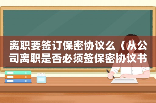 離職要簽訂保密協(xié)議么（從公司離職是否必須簽保密協(xié)議書）