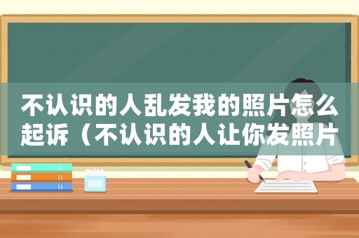 不認識的人亂發我的照片怎么起訴（不認識的人讓你發照片,應該怎么說）