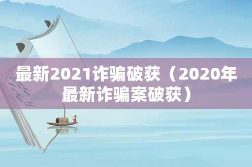 最新2021詐騙破獲（2020年最新詐騙案破獲）