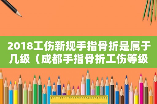 2018工傷新規手指骨折是屬于幾級（成都手指骨折工傷等級鑒定標準2015）