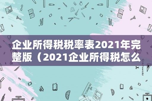 企業所得稅稅率表2021年完整版（2021企業所得稅怎么征收稅率）