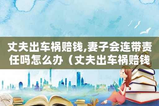 丈夫出車禍賠錢,妻子會連帶責任嗎怎么辦（丈夫出車禍賠錢,妻子會連帶責任嗎）