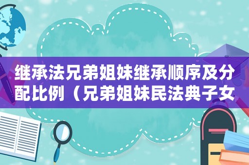 繼承法兄弟姐妹繼承順序及分配比例（兄弟姐妹民法典子女繼承父母房產(chǎn)）