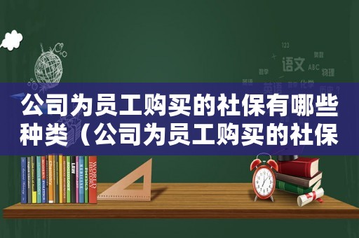 公司為員工購買的社保有哪些種類（公司為員工購買的社保有哪些）