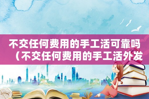 不交任何費用的手工活可靠嗎（不交任何費用的手工活外發是真的嗎）