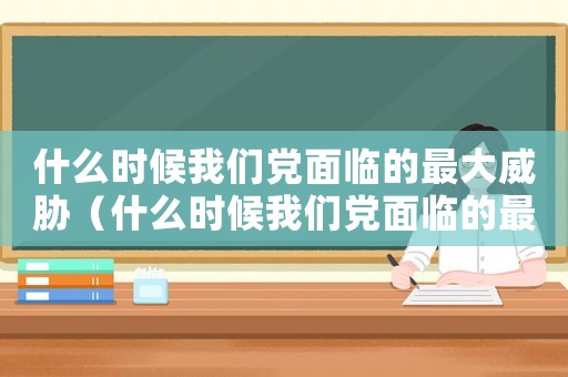 什么時候我們黨面臨的最大威脅（什么時候我們黨面臨的最大危險）