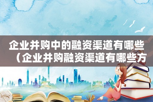 企業并購中的融資渠道有哪些（企業并購融資渠道有哪些方式）