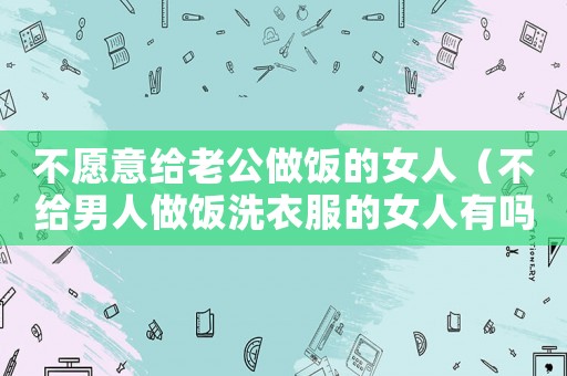 不愿意給老公做飯的女人（不給男人做飯洗衣服的女人有嗎）