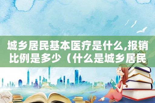 城鄉居民基本醫療是什么,報銷比例是多少（什么是城鄉居民基本醫療保險報銷范圍）