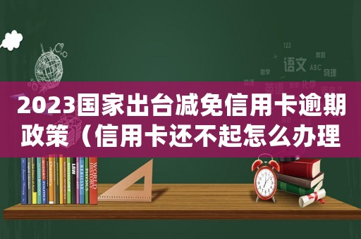 2023國家出臺減免信用卡逾期政策（信用卡還不起怎么辦理停息掛賬）