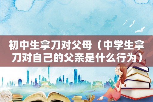 初中生拿刀對父母（中學生拿刀對自己的父親是什么行為）