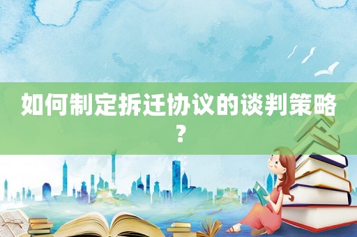 如何制定拆遷協(xié)議的談判策略？