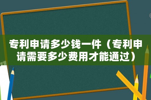 專利申請多少錢一件（專利申請需要多少費用才能通過）