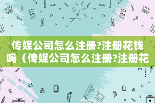 傳媒公司怎么注冊?注冊花錢嗎（傳媒公司怎么注冊?注冊花錢嗎）