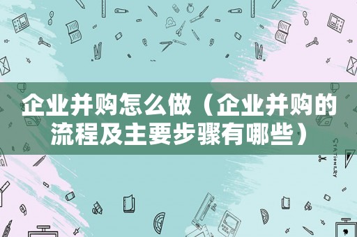企業并購怎么做（企業并購的流程及主要步驟有哪些）