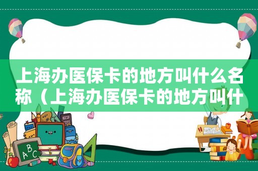 上海辦醫保卡的地方叫什么名稱（上海辦醫保卡的地方叫什么）