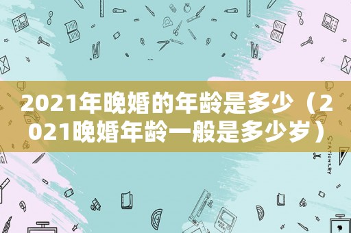 2021年晚婚的年齡是多少（2021晚婚年齡一般是多少歲）