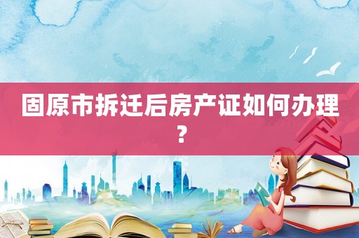 固原市拆遷后房產(chǎn)證如何辦理？