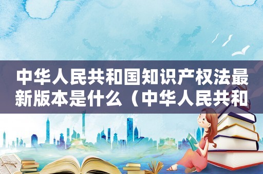 中華人民共和國知識產權法最新版本是什么（中華人民共和國知識產權法最新版本）