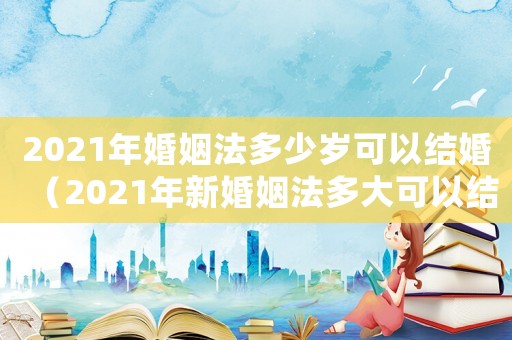 2021年婚姻法多少歲可以結(jié)婚（2021年新婚姻法多大可以結(jié)婚）