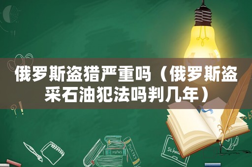 俄羅斯盜獵嚴重嗎（俄羅斯盜采石油犯法嗎判幾年）