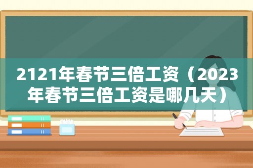 2121年春節(jié)三倍工資（2023年春節(jié)三倍工資是哪幾天）