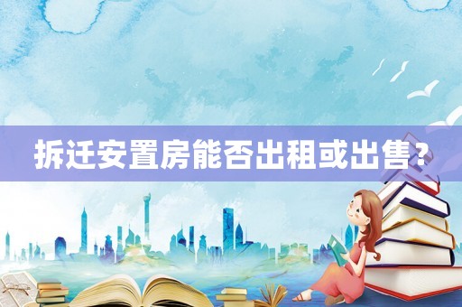 拆遷安置房能否出租或出售？