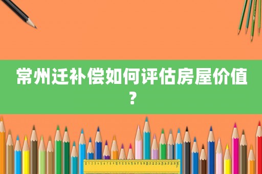 常州遷補(bǔ)償如何評(píng)估房屋價(jià)值？