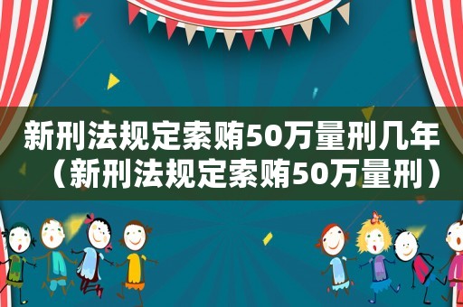 新刑法規定索賄50萬量刑幾年（新刑法規定索賄50萬量刑）