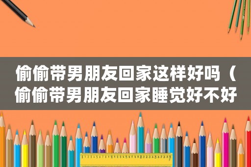偷偷帶男朋友回家這樣好嗎（偷偷帶男朋友回家睡覺好不好）