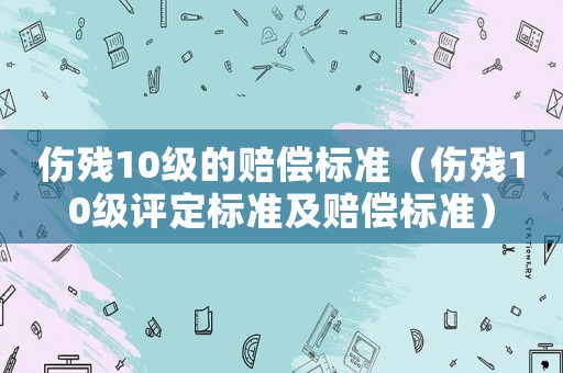 傷殘10級的賠償標(biāo)準(zhǔn)（傷殘10級評定標(biāo)準(zhǔn)及賠償標(biāo)準(zhǔn)）