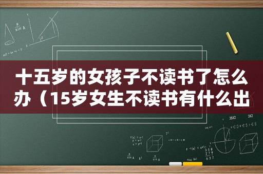 十五歲的女孩子不讀書了怎么辦（15歲女生不讀書有什么出路）