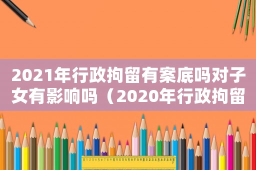 2021年行政拘留有案底嗎對子女有影響嗎（2020年行政拘留會留案底嗎）