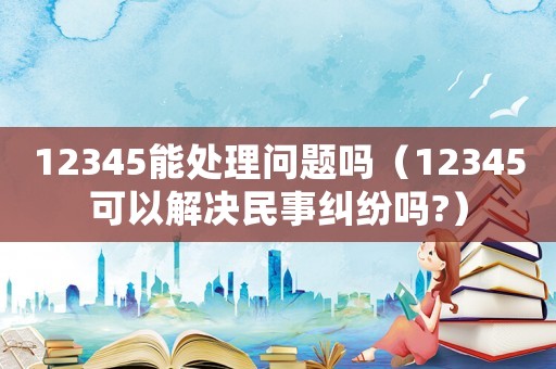 12345能處理問題嗎（12345可以解決民事糾紛嗎?）