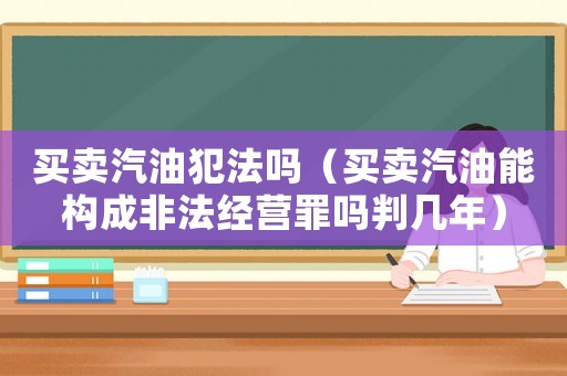 買賣汽油犯法嗎（買賣汽油能構(gòu)成非法經(jīng)營(yíng)罪嗎判幾年）