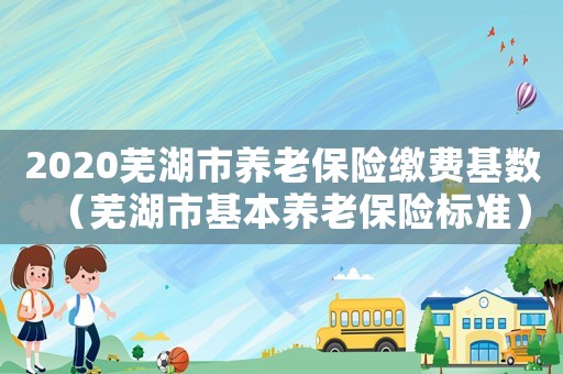 2020蕪湖市養(yǎng)老保險繳費(fèi)基數(shù)（蕪湖市基本養(yǎng)老保險標(biāo)準(zhǔn)）