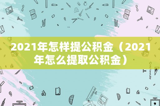 2021年怎樣提公積金（2021年怎么提取公積金）