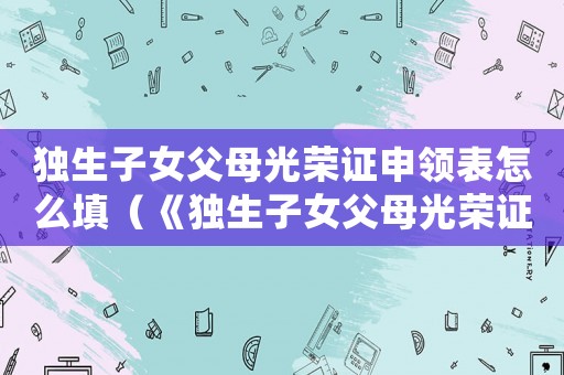 獨生子女父母光榮證申領表怎么填（《獨生子女父母光榮證》申請表怎么填）