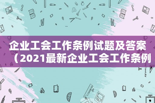 企業工會工作條例試題及答案（2021最新企業工會工作條例解讀）