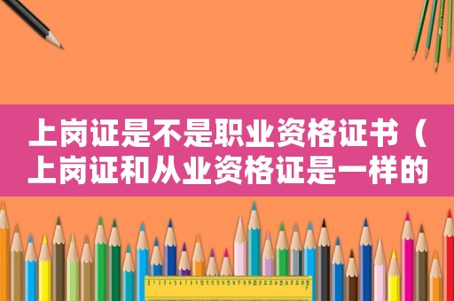 上崗證是不是職業資格證書（上崗證和從業資格證是一樣的嗎怎么查）