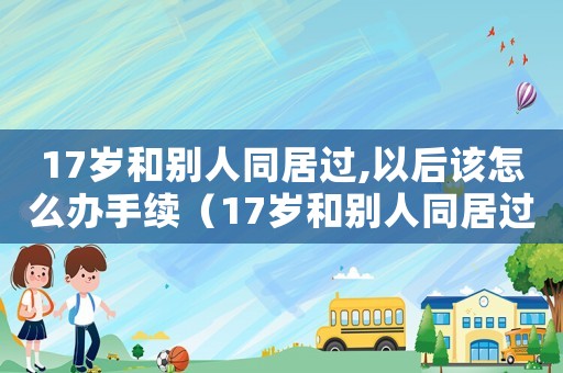 17歲和別人同居過,以后該怎么辦手續（17歲和別人同居過,以后該怎么辦）