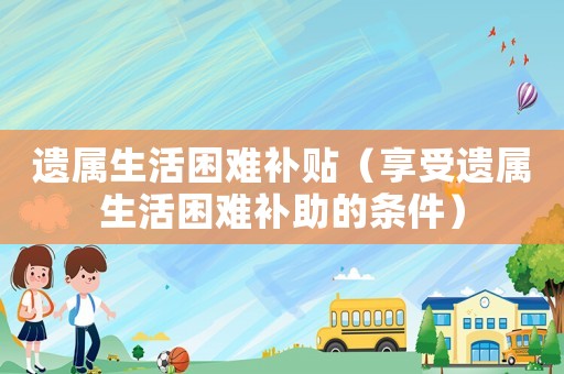 遺屬生活困難補貼（享受遺屬生活困難補助的條件）