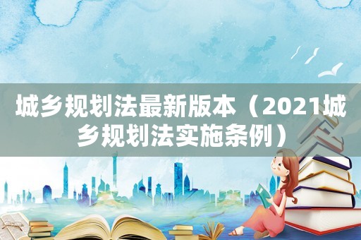 城鄉(xiāng)規(guī)劃法最新版本（2021城鄉(xiāng)規(guī)劃法實施條例）