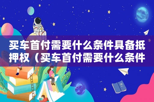買車首付需要什么條件具備抵押權（買車首付需要什么條件具備抵押）